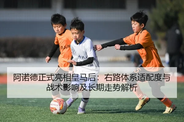 阿诺德正式亮相皇马后：右路体系适配度与战术影响及长期走势解析