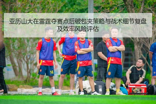 亚历山大在雷霆夺赛点后破包夹策略与战术细节复盘及效率风险评估