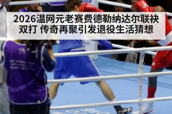 2026温网元老赛费德勒纳达尔联袂双打 传奇再聚引发退役生活猜想